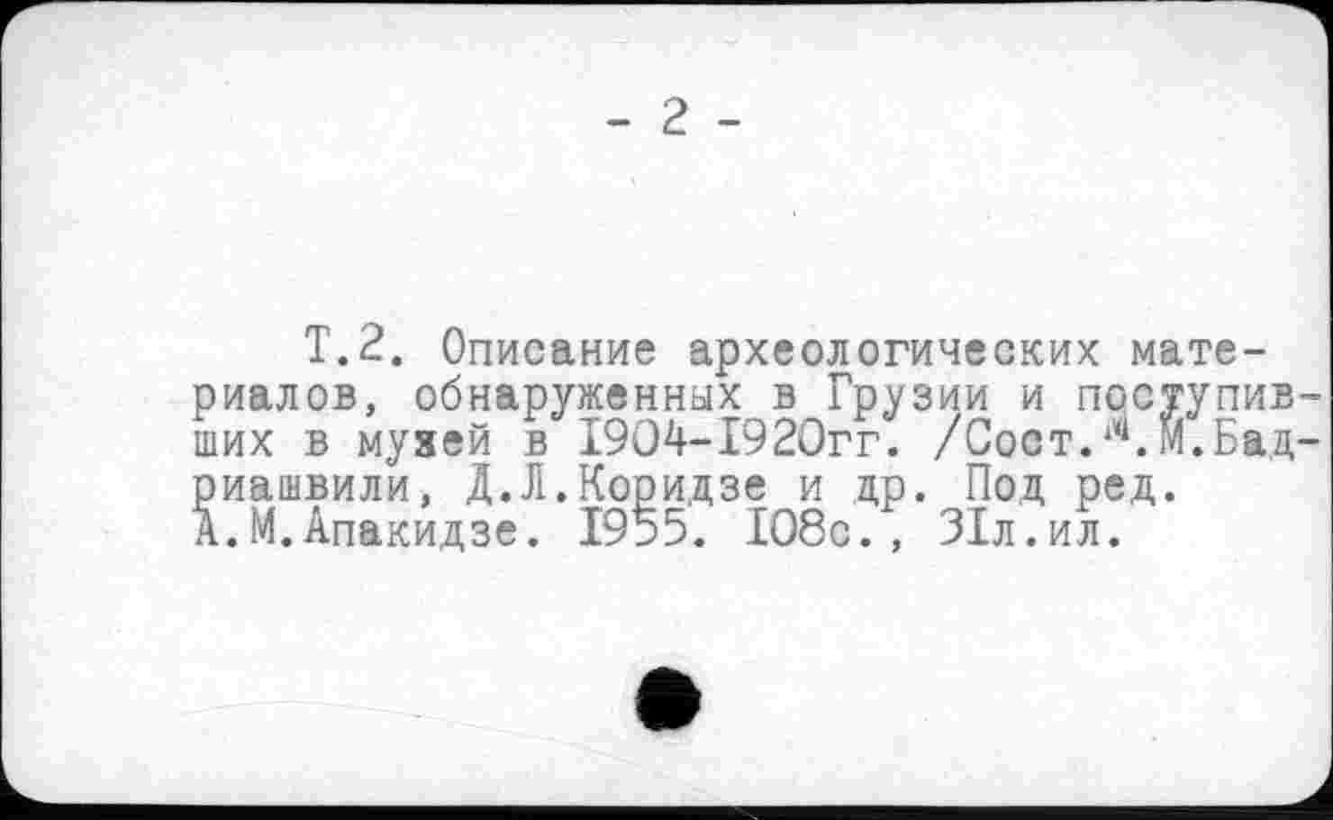 ﻿T.2. Описание археологических материалов, обнаруженных в Грузии и поступив ших в музей в 1904-1920гг. /Сост.‘ч. М.Бад риашвили, Д.Л.Коридзе и др. Под ред. А.М.Апакидзе. 1955. 108с., 31л.ил.